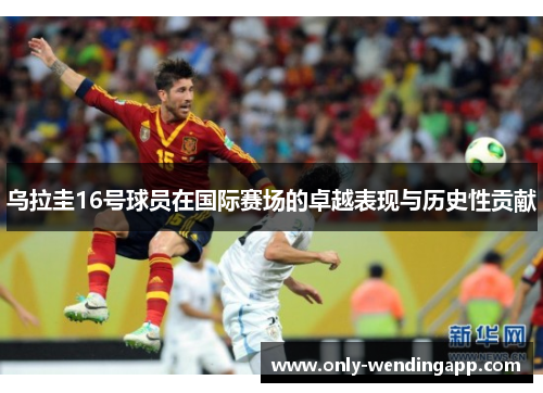 乌拉圭16号球员在国际赛场的卓越表现与历史性贡献 乌拉圭16号球员在国际赛场的卓越表现与历史性贡献