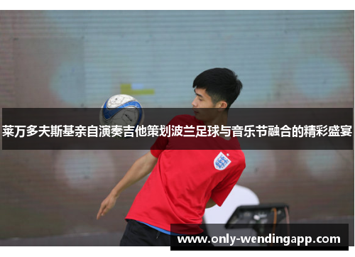 莱万多夫斯基亲自演奏吉他策划波兰足球与音乐节融合的精彩盛宴