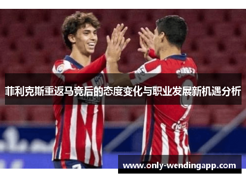 菲利克斯重返马竞后的态度变化与职业发展新机遇分析 菲利克斯重返马竞后的态度变化与职业发展新机遇分析