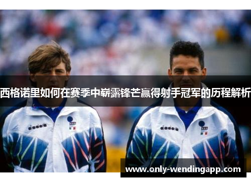 西格诺里如何在赛季中崭露锋芒赢得射手冠军的历程解析 西格诺里如何在赛季中崭露锋芒赢得射手冠军的历程解析