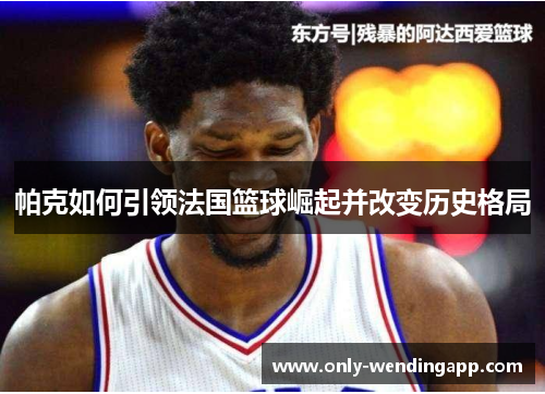 帕克如何引领法国篮球崛起并改变历史格局 帕克如何引领法国篮球崛起并改变历史格局