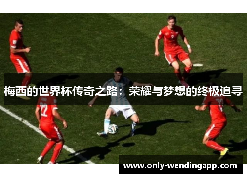 梅西的世界杯传奇之路：荣耀与梦想的终极追寻